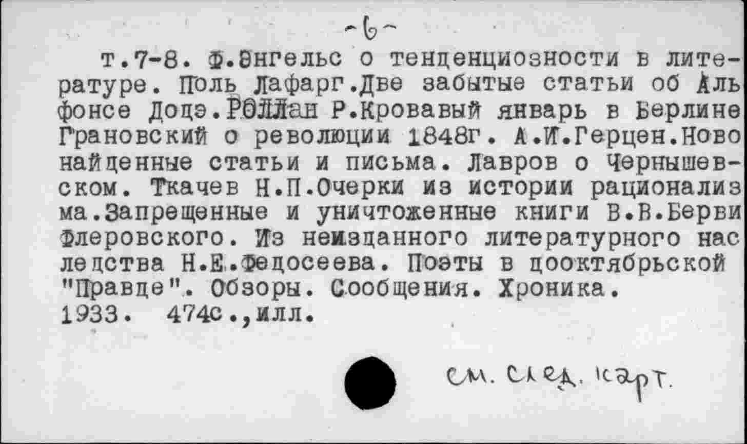 ﻿т.7-8, ф.Энгельс о тенденциозности в литературе. Поль дафарг.Две забытые статьи об Аль фонсе Додэ.Рбййан Р.Кровавый январь в Берлине Грановский о революции 1848г. А .И'.Герцен.Ново найденные статьи и письма. Лавров о Чернышевском. Ткачев Н.П.Очерки из истории рационализ ма.Запрещенные и уничтоженные книги В.В.Берви флеровского. Из неизданного литературного нас ле детва Н.Е..Федосеева. Поэты в дооктябрьской "Правде". Обзоры. Сообщения. Хроника.
1933.	474С.,ИЛЛ.